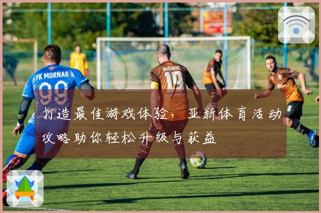 打造最佳游戏体验，亚新体育活动攻略助你轻松升级与获益